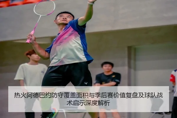 热火阿德巴约防守覆盖面积与季后赛价值复盘及球队战术启示深度解析